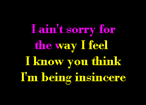 I ain't sorry for

the way I feel
I know you think

I'm being insincere