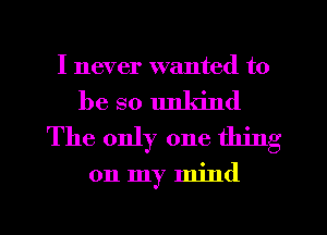 I never wanted to

be so unkind
The only one thing

on my mind