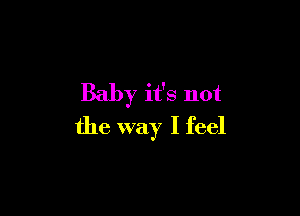 Baby it's not

the way I feel