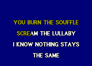 YOU BURN THE SOUFFLE

SCREAM THE LULLABY
I KNOW NOTHING STAYS
THE SAME