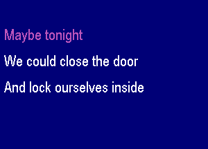 We could close the door

And lock ourselves inside