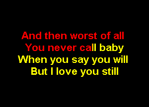 And then worst of all
You never call baby

When you say you will
But I love you still