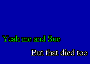 Yeah me and Sue

But that died too