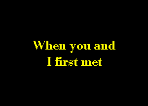 When you and

I first met