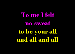 To me I felt
no sweat

to be yom. all
and all and all