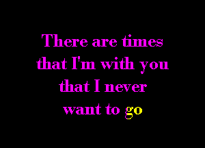 There are times
that I'm with you
that I never

want to go

g