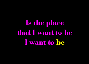 Is the place

that I want to be
I want to be