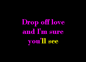 Drop off love

and I'm sure

you'll see