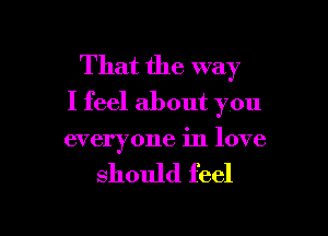 That the way
I feel about you

everyone in love

should feel