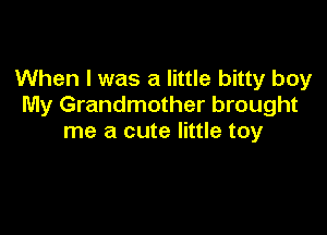 When I was a little bitty boy
My Grandmother brought

me a cute little toy