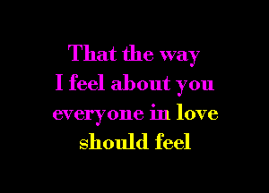That the way
I feel about you

everyone in love

should feel