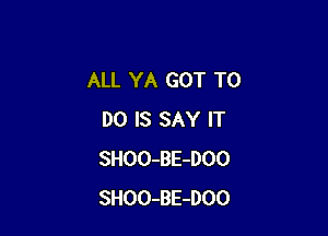 ALL YA GOT TO

DO IS SAY IT
SHOO-BE-DOO
SHOO-BE-DOO