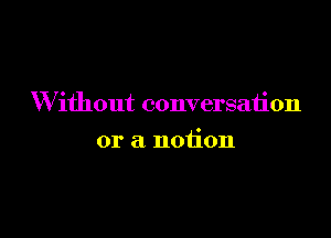 Without conversation

or a notion