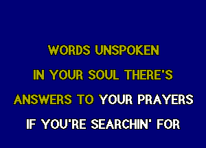 WORDS UNSPOKEN

IN YOUR SOUL THERE'S
ANSWERS TO YOUR PRAYERS
IF YOU'RE SEARCHIN' FOR