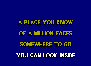 A PLACE YOU KNOW

OF A MILLION FACES
SOMEWHERE TO GO
YOU CAN LOOK INSIDE