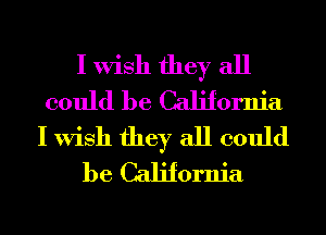 I Wish they all
could be California
I Wish they all could
be California