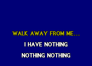 WALK AWAY FROM ME...
I HAVE NOTHING
NOTHING NOTHING