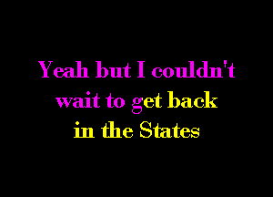 Yeah but I couldn't

wait to get back
in the States