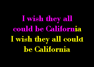 I Wish they all
could be California
I Wish they all could
be California