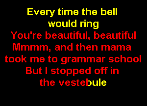 Every time the bell
would ring
You're beautiful, beautiful
Mmmm, and then mama
took me to grammar school
But I stopped off in
the vestebule