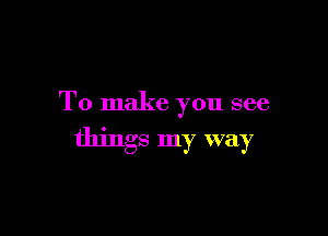 To make you see

things my way