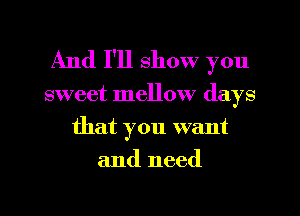 And I'll show you

sweet mellow days

that you want
and need