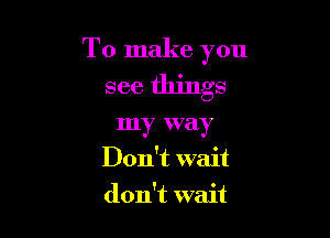 To make you
see things

my way
Don't wait
don't wait