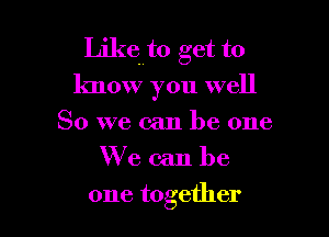 Likth get to
know you well

So we can be one
We can be
one together