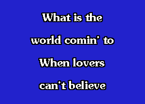 What is the

world comin' to
When lovers

can't believe