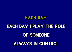 EACH DAY

EACH DAY I PLAY THE ROLE
OF SOMEONE
ALWAYS IN CONTROL