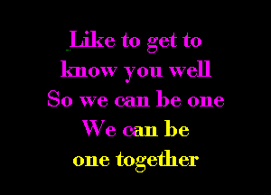 Like to get to
know you well

So we can be one
We can be
one together