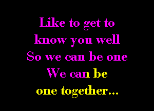 Like to get to
know you well

So we can be one
We can be
one together...