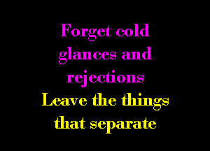 Forget cold
glances and
rej eciions

Leave the things

that separate l