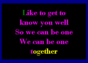 Like to get to
know you well

So we can be one
We can be one
together