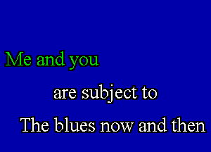 Me and you

are subj ect to

The blues now and then