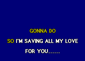 GONNA DO
SO I'M SAVING ALL MY LOVE
FOR YOU ......