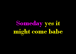 Someday yes it

might come babe