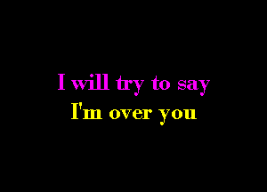 I will try to say

I'm over you