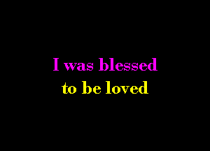 I was blessed

to be loved