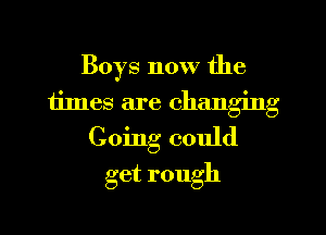 Boys now the
times are changing
Going could

get rough