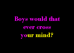 Boys would that

ever cross
your mind?