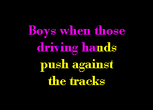 Boys When those
driving hands
push against

the tracks

g