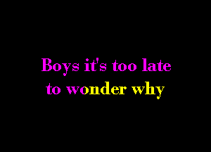 Boys it's too late

to wonder why