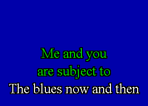 Me and you
are subject to
The blues now and then