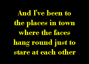 And I've been to

the places in town
Where the faces

hang r01md just to
stare at each other