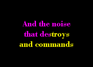 And the noise

that destroys
and commands