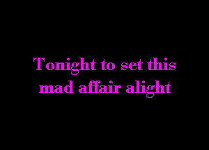 Tonight to set this
mad affair alight

g