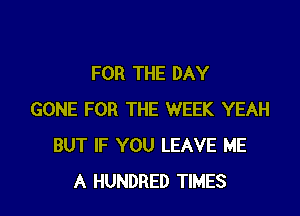 FOR THE DAY

GONE FOR THE WEEK YEAH
BUT IF YOU LEAVE ME
A HUNDRED TIMES