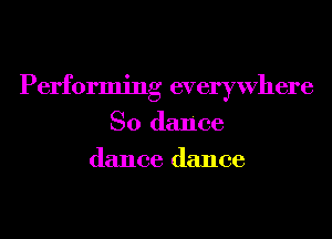Performing everywhere
So dance
dance dance