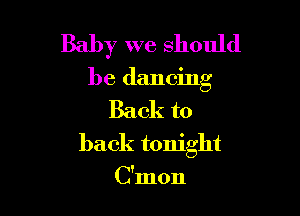 Baby we should

be dancing

Back to
back tonight

C'mon
